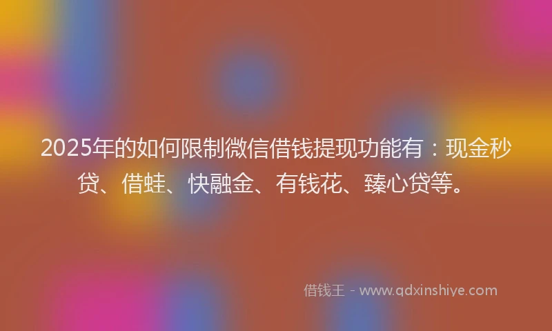 2025年的如何限制微信借钱提现功能有：现金秒贷、借蛙、快融金、有钱花、臻心贷等。