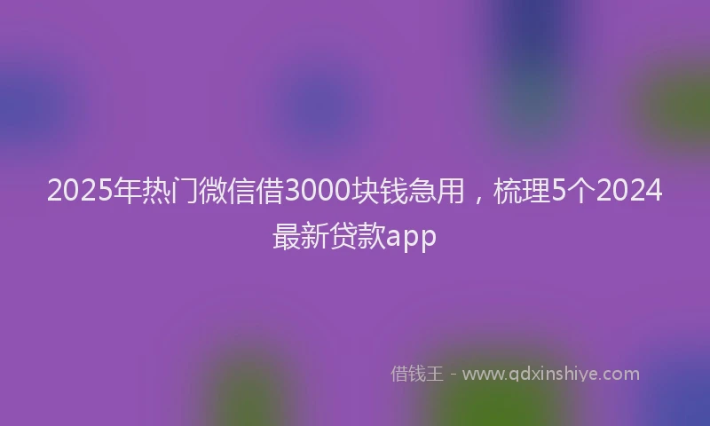 2025年热门微信借3000块钱急用，梳理5个2024最新贷款app