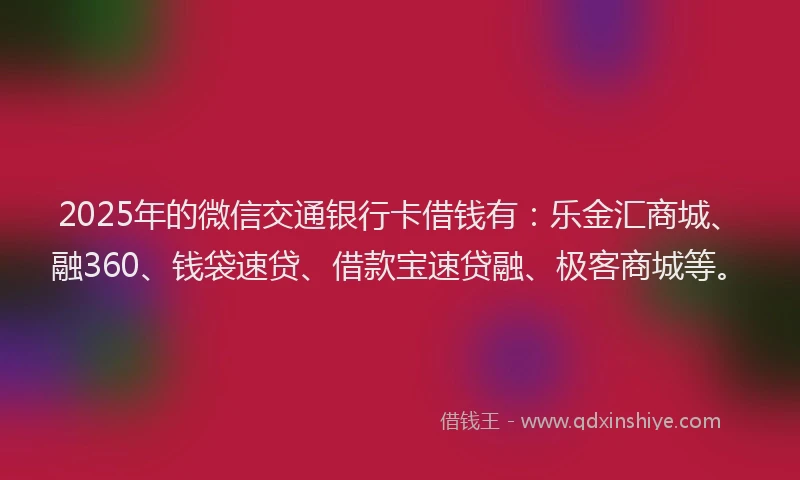 2025年的微信交通银行卡借钱有：乐金汇商城、融360、钱袋速贷、借款宝速贷融、极客商城等。