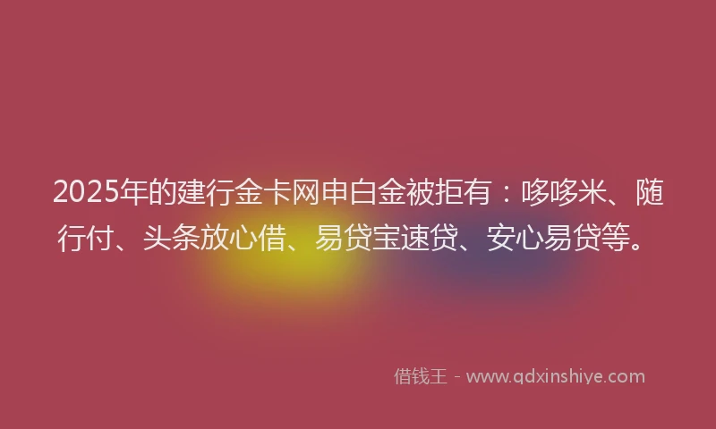2025年的建行金卡网申白金被拒有：哆哆米、随行付、头条放心借、易贷宝速贷、安心易贷等。