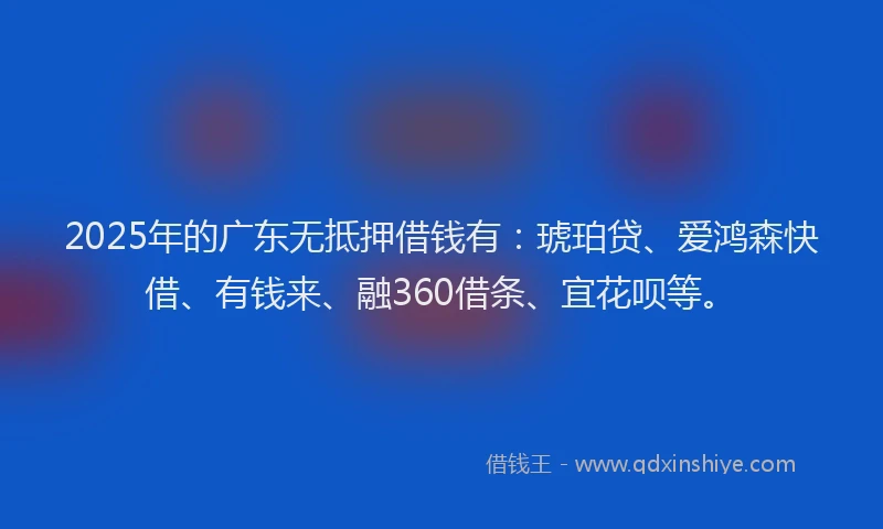 2025年的广东无抵押借钱有：琥珀贷、爱鸿森快借、有钱来、融360借条、宜花呗等。