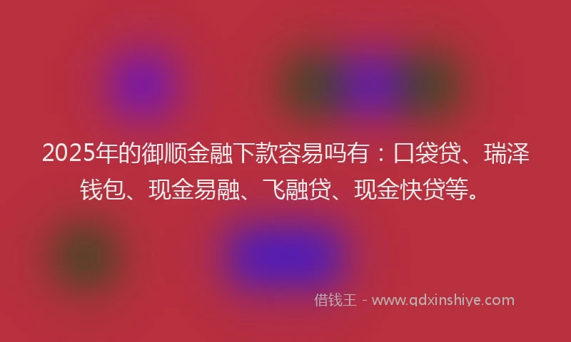 2025年的御顺金融下款容易吗有：口袋贷、瑞泽钱包、现金易融、飞融贷、现金快贷等。