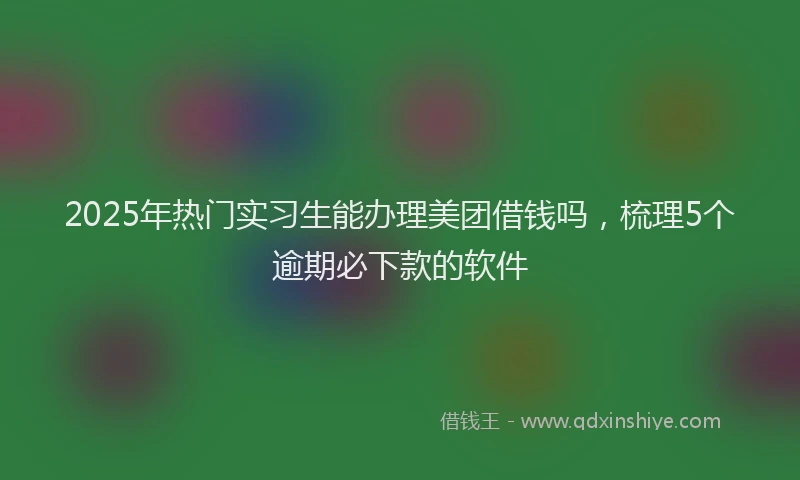 2025年热门实习生能办理美团借钱吗，梳理5个逾期必下款的软件