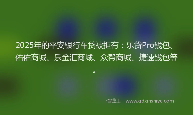 2025年的平安银行车贷被拒有：乐贷Pro钱包、佑佑商城、乐金汇商城、众帮商城、捷速钱包等。