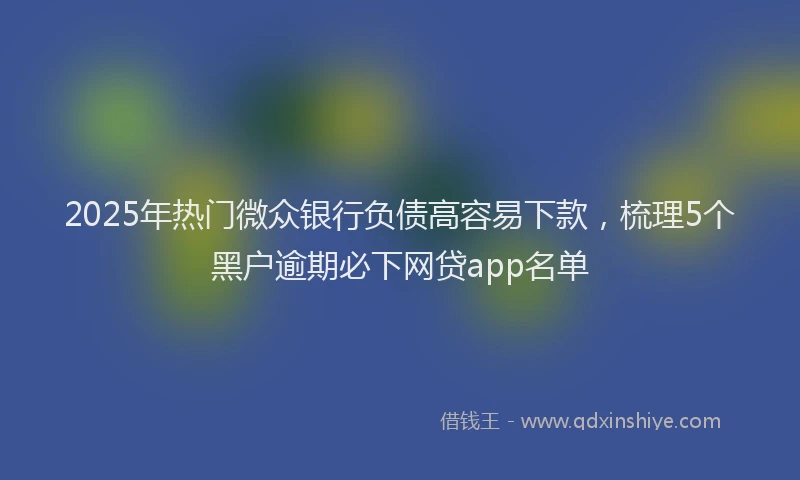 2025年热门微众银行负债高容易下款，梳理5个黑户逾期必下网贷app名单