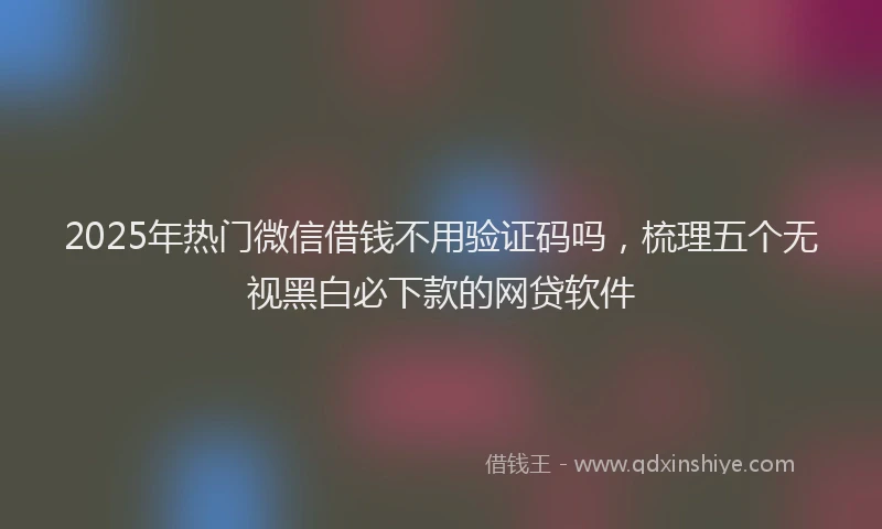 2025年热门微信借钱不用验证码吗，梳理五个无视黑白必下款的网贷软件