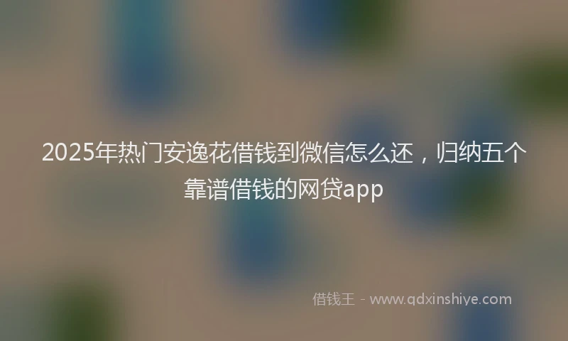 2025年热门安逸花借钱到微信怎么还，归纳五个靠谱借钱的网贷app