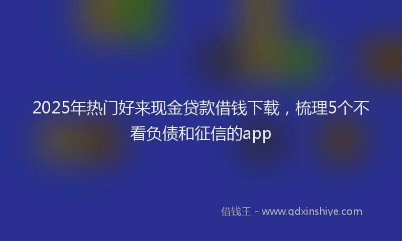 2025年热门好来现金贷款借钱下载，梳理5个不看负债和征信的app