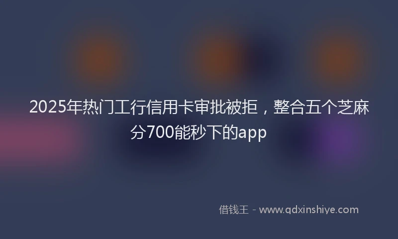2025年热门工行信用卡审批被拒，整合五个芝麻分700能秒下的app