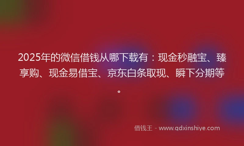 2025年的微信借钱从哪下载有：现金秒融宝、臻享购、现金易借宝、京东白条取现、瞬下分期等。