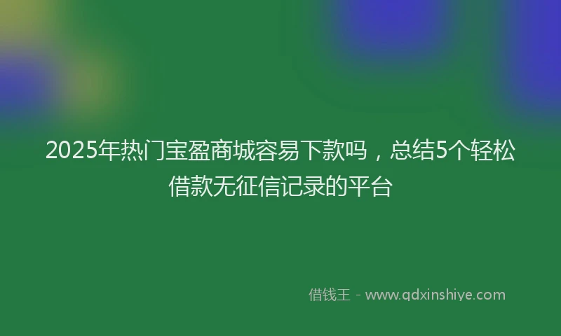 2025年热门宝盈商城容易下款吗，总结5个轻松借款无征信记录的平台