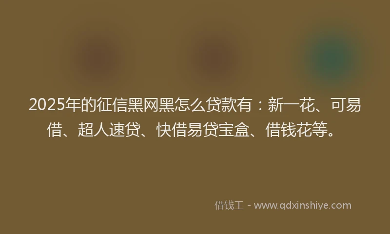 2025年的征信黑网黑怎么贷款有：新一花、可易借、超人速贷、快借易贷宝盒、借钱花等。