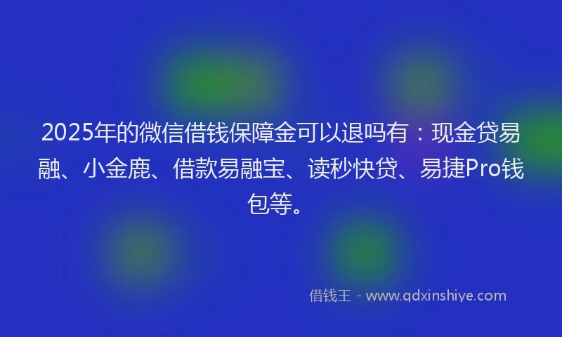 2025年的微信借钱保障金可以退吗有：现金贷易融、小金鹿、借款易融宝、读秒快贷、易捷Pro钱包等。