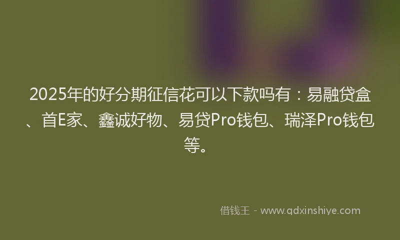 2025年的好分期征信花可以下款吗有：易融贷盒、首E家、鑫诚好物、易贷Pro钱包、瑞泽Pro钱包等。