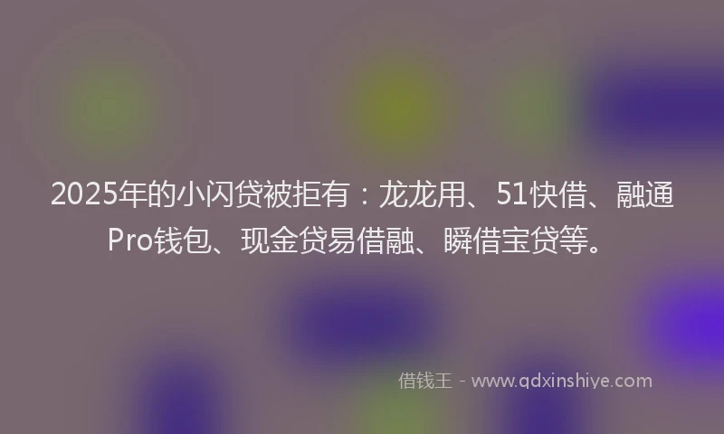 2025年的小闪贷被拒有：龙龙用、51快借、融通Pro钱包、现金贷易借融、瞬借宝贷等。