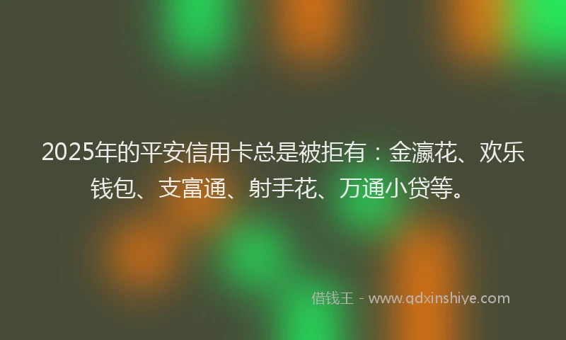 2025年的平安信用卡总是被拒有：金瀛花、欢乐钱包、支富通、射手花、万通小贷等。