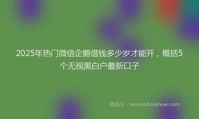 2025年热门微信企鹅借钱多少岁才能开，概括5个无视黑白户最新口子