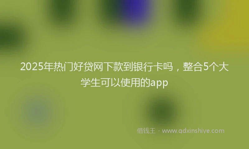 2025年热门好贷网下款到银行卡吗，整合5个大学生可以使用的app