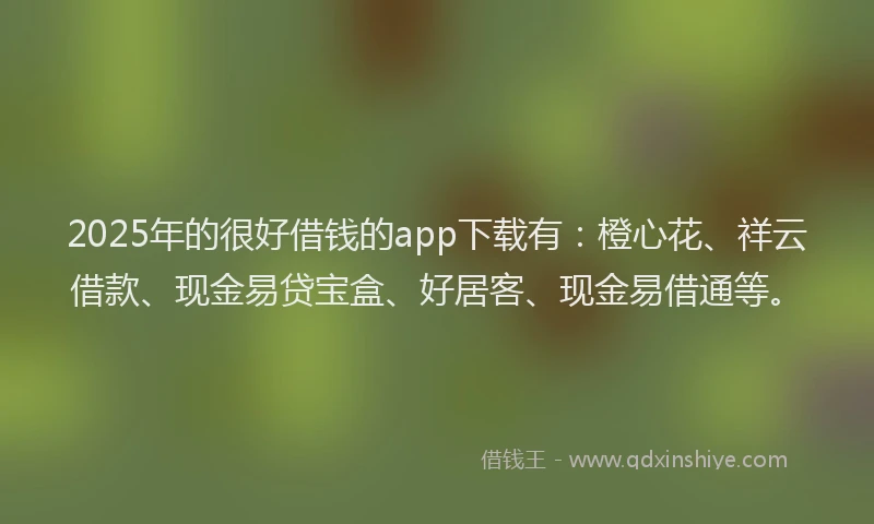 2025年的很好借钱的app下载有：橙心花、祥云借款、现金易贷宝盒、好居客、现金易借通等。
