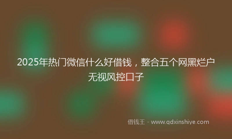 2025年热门微信什么好借钱，整合五个网黑烂户无视风控口子