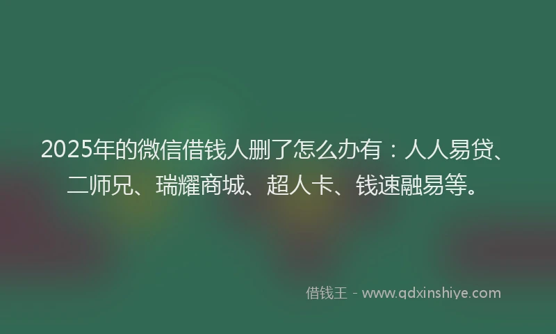 2025年的微信借钱人删了怎么办有：人人易贷、二师兄、瑞耀商城、超人卡、钱速融易等。