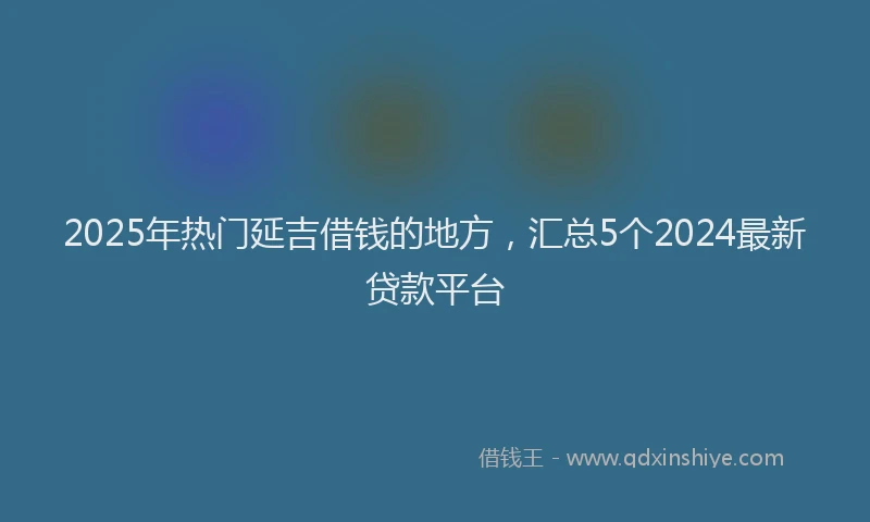 2025年热门延吉借钱的地方，汇总5个2024最新贷款平台