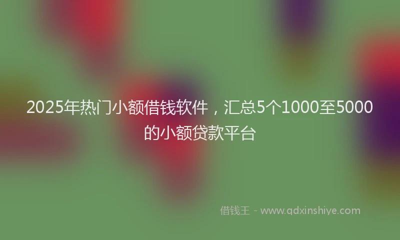 2025年热门小额借钱软件，汇总5个1000至5000的小额贷款平台