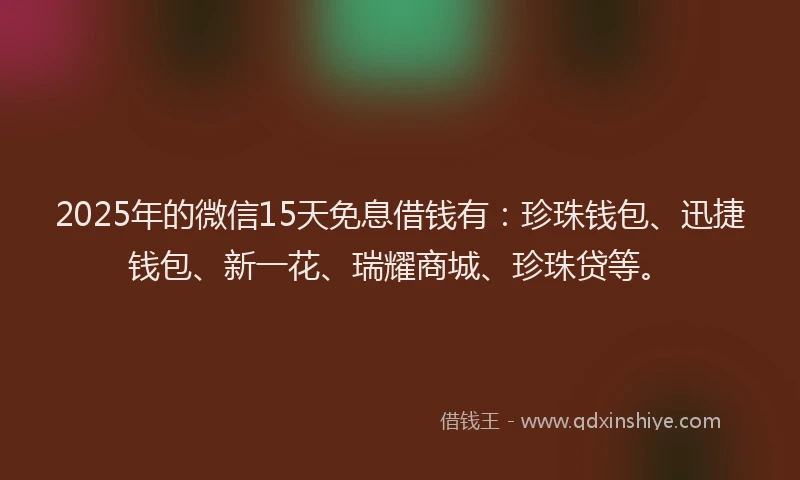 2025年的微信15天免息借钱有：珍珠钱包、迅捷钱包、新一花、瑞耀商城、珍珠贷等。