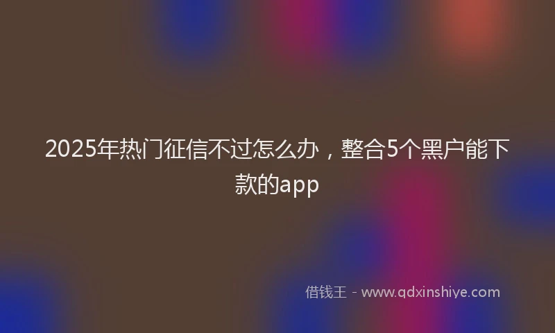2025年热门征信不过怎么办，整合5个黑户能下款的app