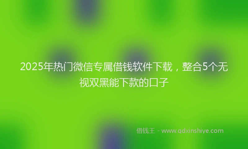 2025年热门微信专属借钱软件下载，整合5个无视双黑能下款的口子