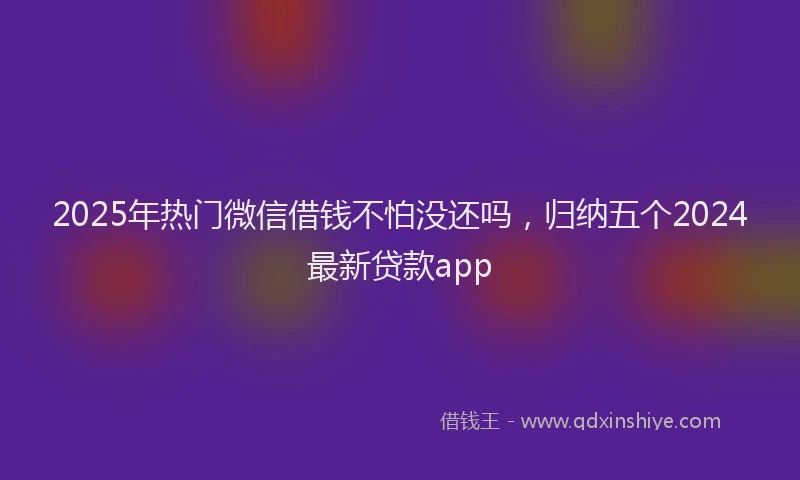 2025年热门微信借钱不怕没还吗，归纳五个2024最新贷款app