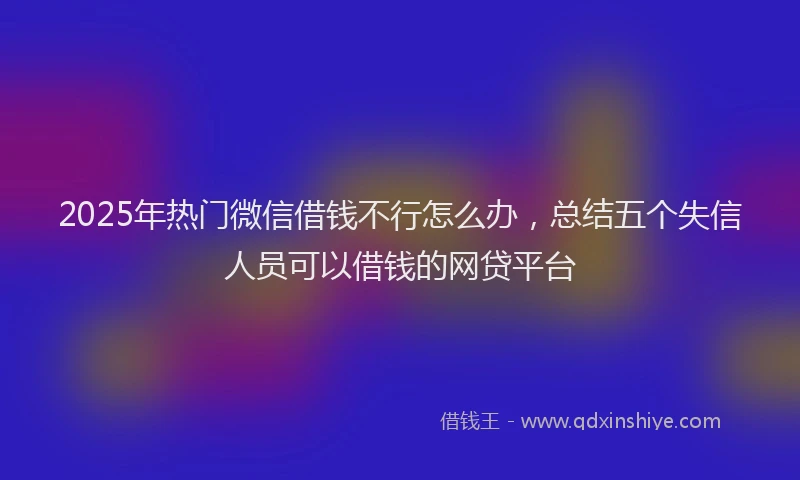 2025年热门微信借钱不行怎么办，总结五个失信人员可以借钱的网贷平台