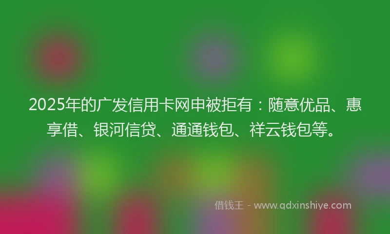 2025年的广发信用卡网申被拒有：随意优品、惠享借、银河信贷、通通钱包、祥云钱包等。