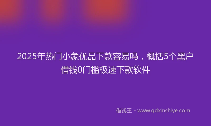 2025年热门小象优品下款容易吗，概括5个黑户借钱0门槛极速下款软件
