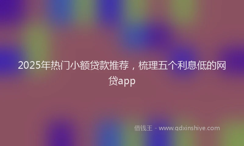 2025年热门小额贷款推荐，梳理五个利息低的网贷app