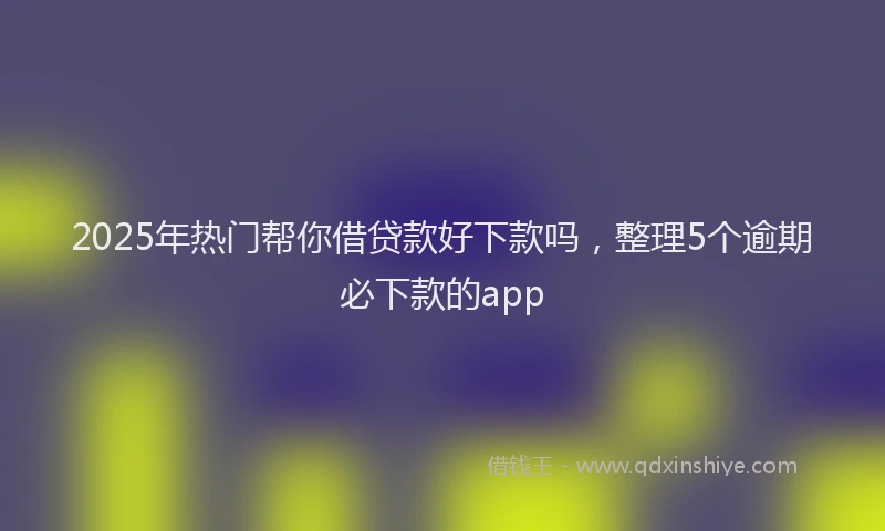 2025年热门帮你借贷款好下款吗，整理5个逾期必下款的app