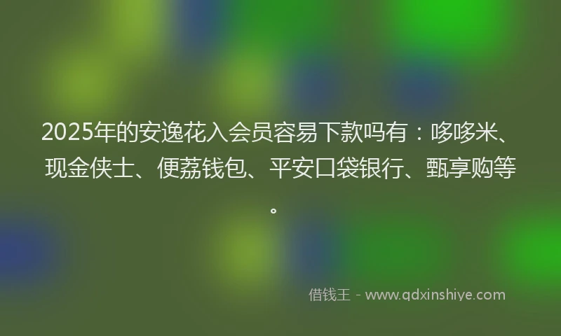 2025年的安逸花入会员容易下款吗有：哆哆米、现金侠士、便荔钱包、平安口袋银行、甄享购等。