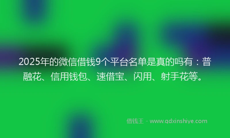 2025年的微信借钱9个平台名单是真的吗有：普融花、信用钱包、速借宝、闪用、射手花等。