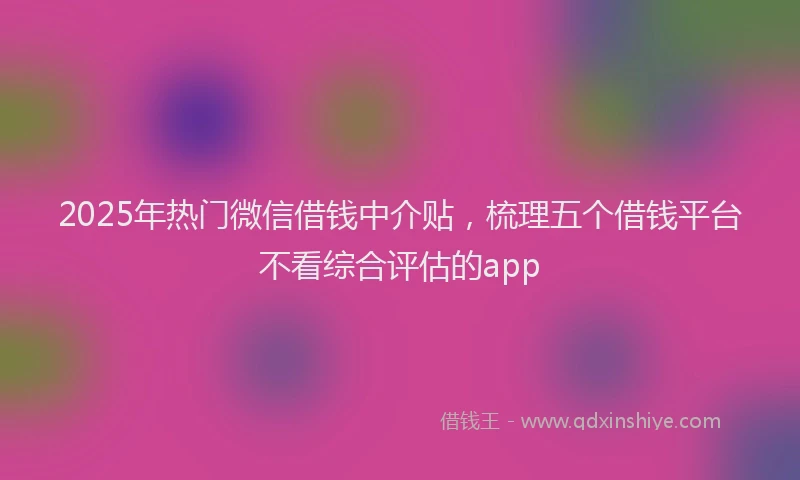 2025年热门微信借钱中介贴，梳理五个借钱平台不看综合评估的app