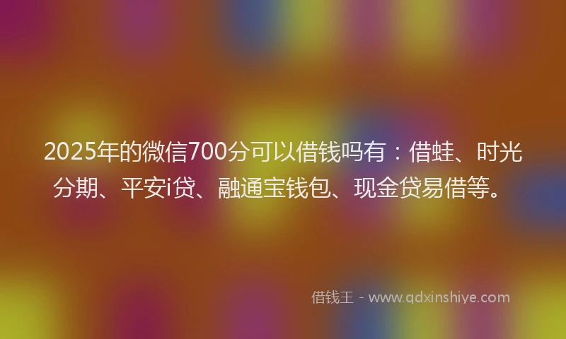 2025年的微信700分可以借钱吗有：借蛙、时光分期、平安i贷、融通宝钱包、现金贷易借等。
