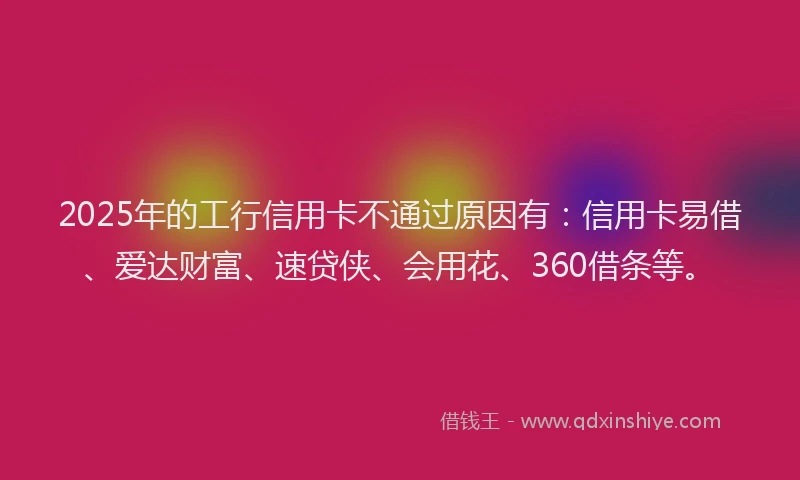 2025年的工行信用卡不通过原因有：信用卡易借、爱达财富、速贷侠、会用花、360借条等。