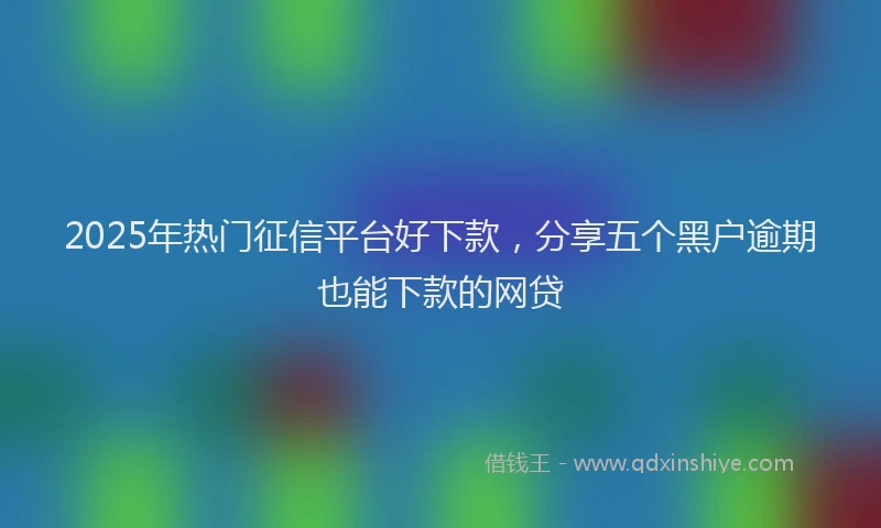 2025年热门征信平台好下款，分享五个黑户逾期也能下款的网贷