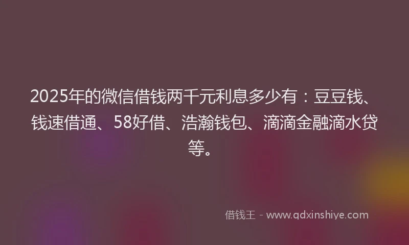 2025年的微信借钱两千元利息多少有：豆豆钱、钱速借通、58好借、浩瀚钱包、滴滴金融滴水贷等。