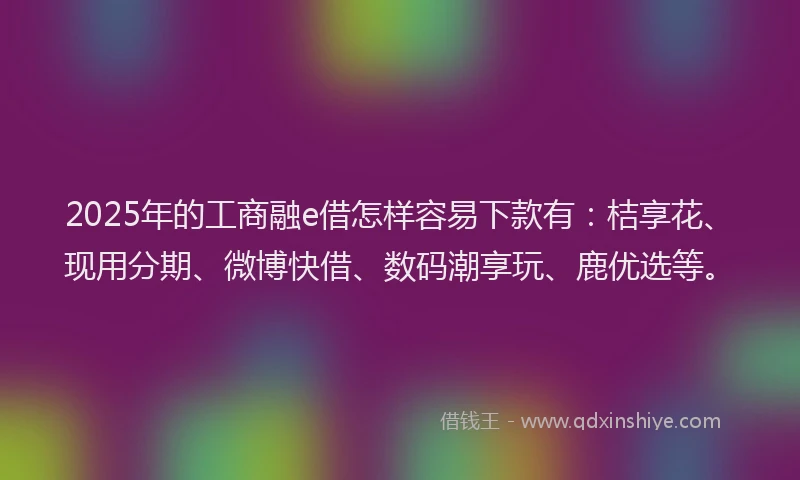 2025年的工商融e借怎样容易下款有：桔享花、现用分期、微博快借、数码潮享玩、鹿优选等。