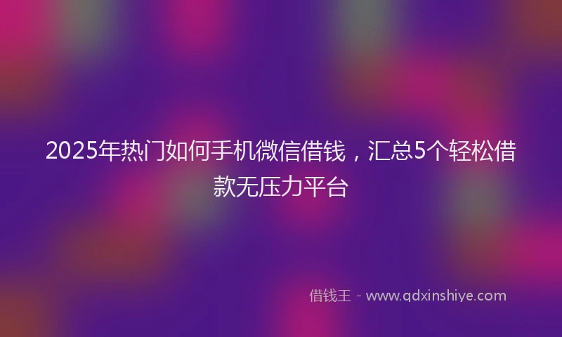 2025年热门如何手机微信借钱，汇总5个轻松借款无压力平台