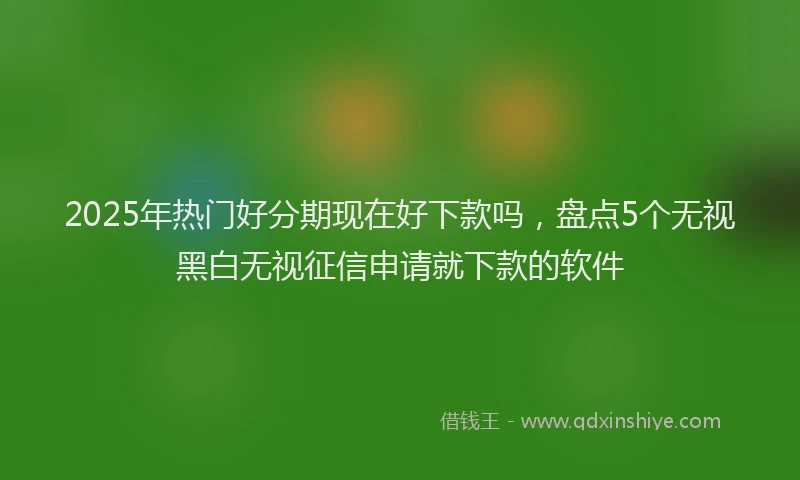 2025年热门好分期现在好下款吗，盘点5个无视黑白无视征信申请就下款的软件