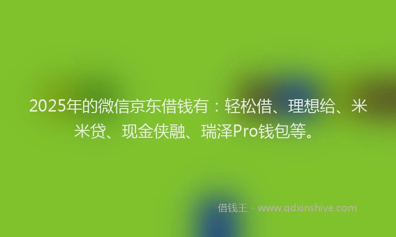 2025年的微信京东借钱有：轻松借、理想给、米米贷、现金侠融、瑞泽Pro钱包等。
