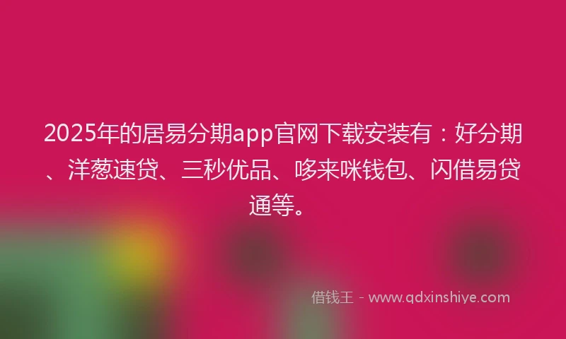2025年的居易分期app官网下载安装有：好分期、洋葱速贷、三秒优品、哆来咪钱包、闪借易贷通等。