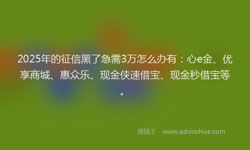 2025年的征信黑了急需3万怎么办有：心e金、优享商城、惠众乐、现金侠速借宝、现金秒借宝等。