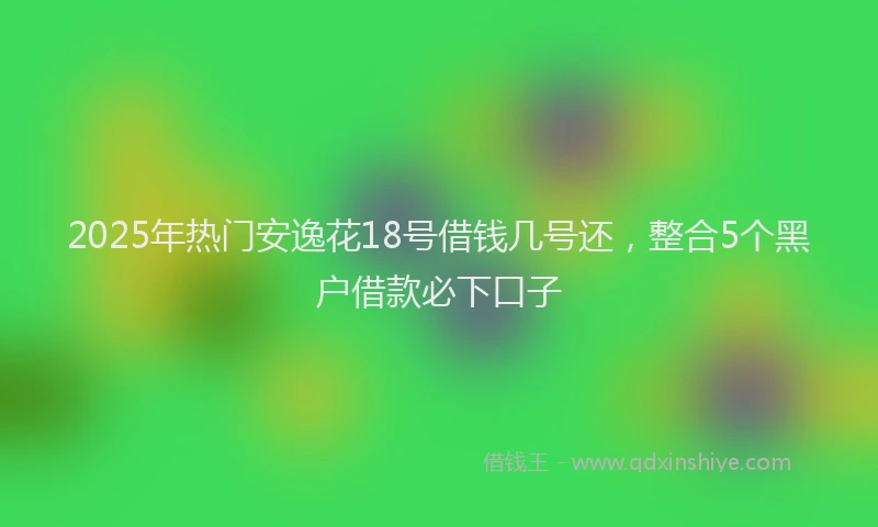 2025年热门安逸花18号借钱几号还，整合5个黑户借款必下口子